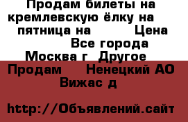 Продам билеты на кремлевскую ёлку на 29.12 пятница на 10.00 › Цена ­ 5 000 - Все города, Москва г. Другое » Продам   . Ненецкий АО,Вижас д.